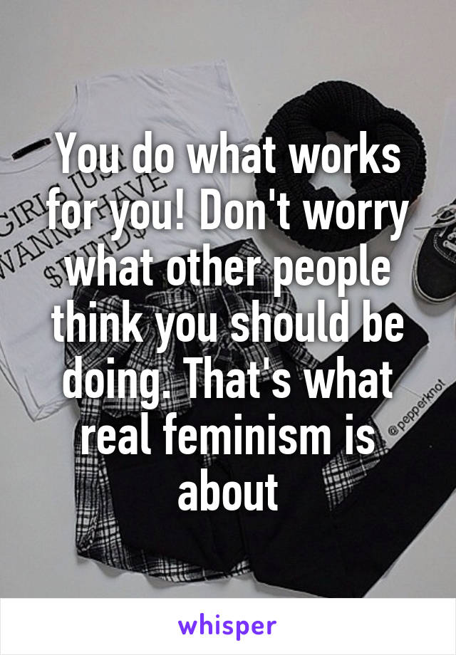 You do what works for you! Don't worry what other people think you should be doing. That's what real feminism is about