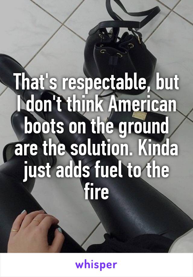 That's respectable, but I don't think American boots on the ground are the solution. Kinda just adds fuel to the fire