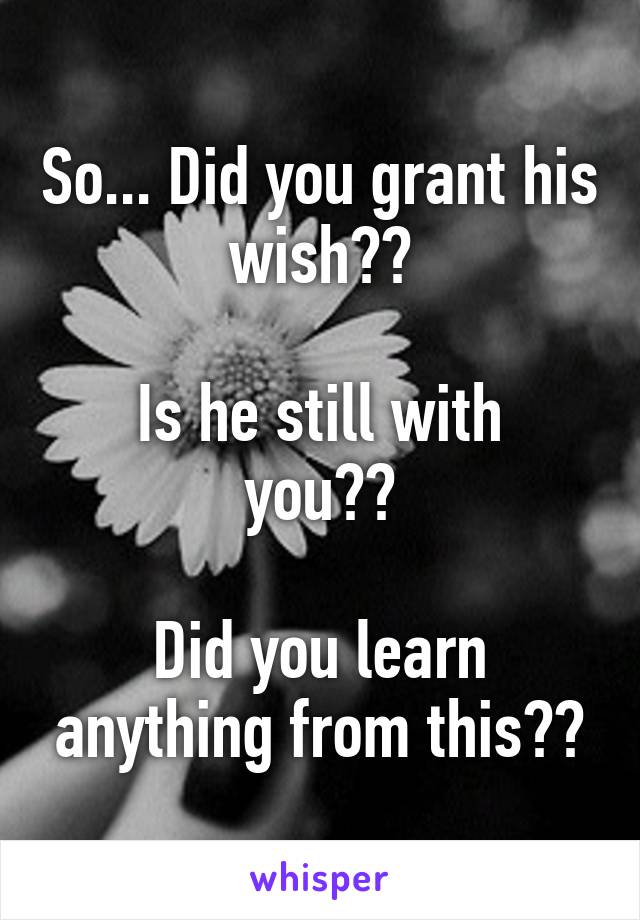 So... Did you grant his wish??

Is he still with you??

Did you learn anything from this??