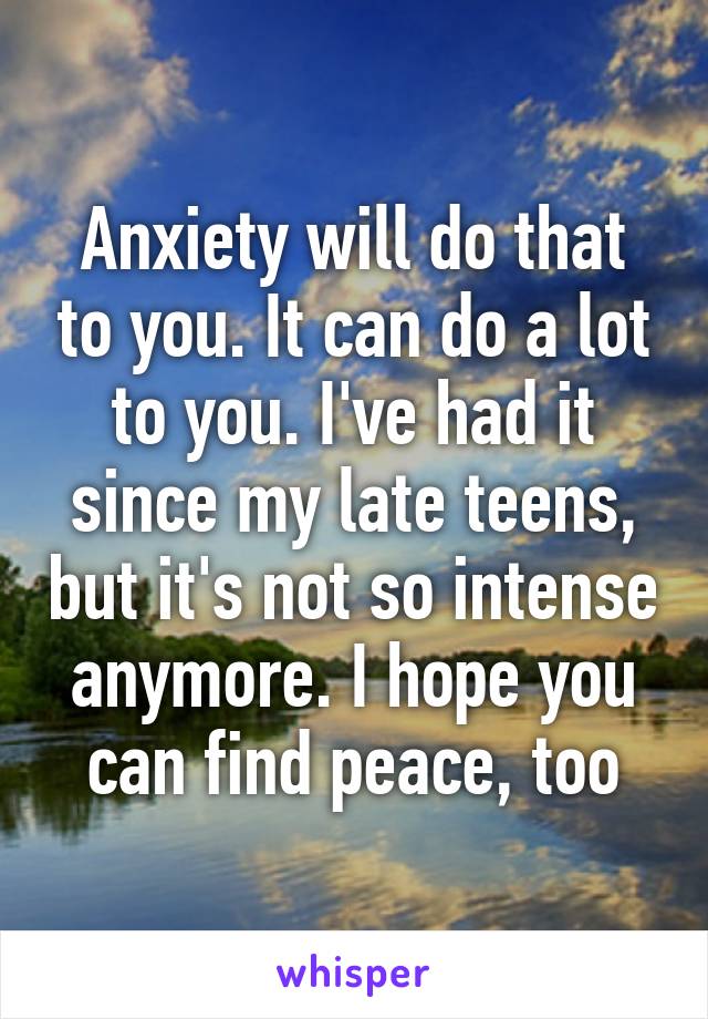 Anxiety will do that to you. It can do a lot to you. I've had it since my late teens, but it's not so intense anymore. I hope you can find peace, too