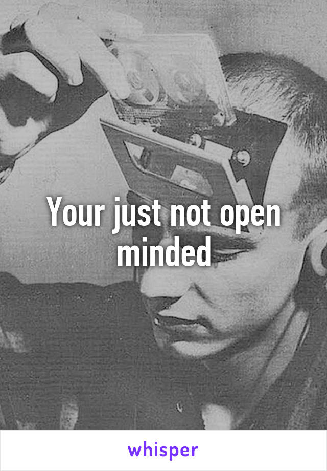 Your just not open minded