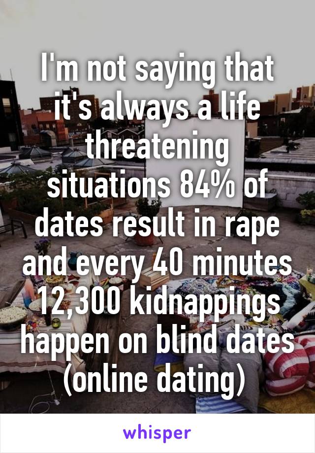 I'm not saying that it's always a life threatening situations 84% of dates result in rape and every 40 minutes 12,300 kidnappings happen on blind dates (online dating) 