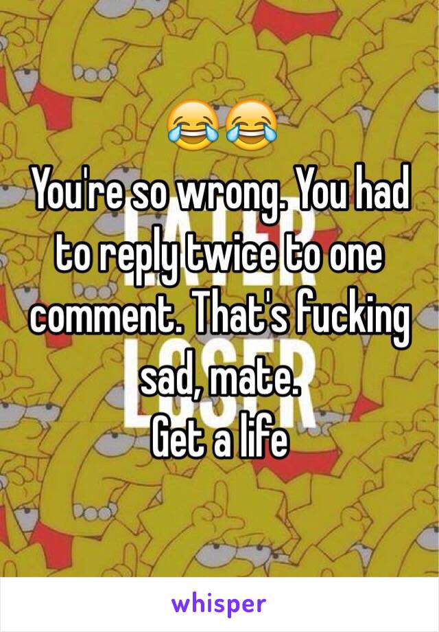 😂😂
You're so wrong. You had to reply twice to one comment. That's fucking sad, mate. 
Get a life