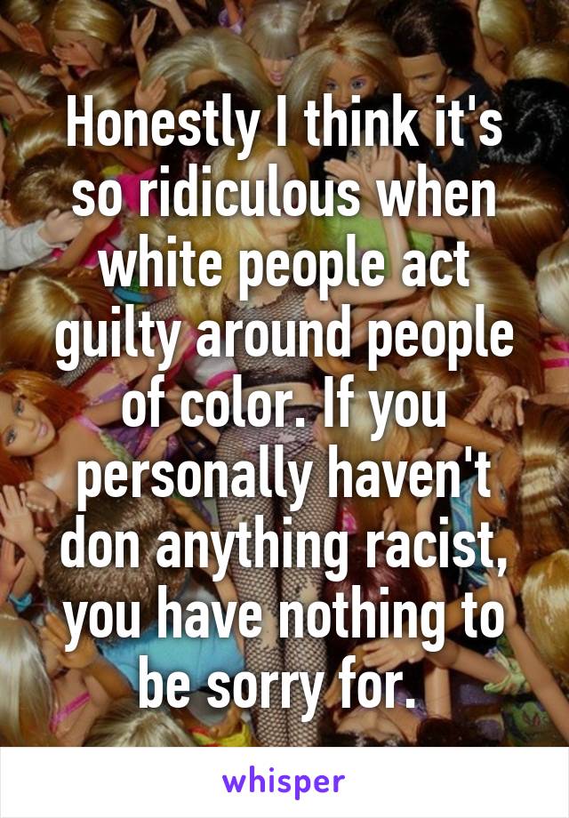 Honestly I think it's so ridiculous when white people act guilty around people of color. If you personally haven't don anything racist, you have nothing to be sorry for. 