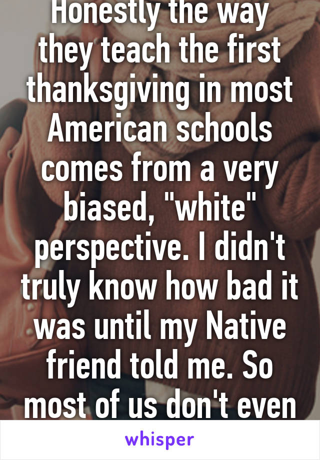 Honestly the way they teach the first thanksgiving in most American schools comes from a very biased, "white" perspective. I didn't truly know how bad it was until my Native friend told me. So most of us don't even know. 