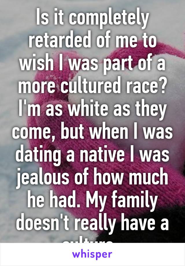 Is it completely retarded of me to wish I was part of a more cultured race? I'm as white as they come, but when I was dating a native I was jealous of how much he had. My family doesn't really have a culture. 