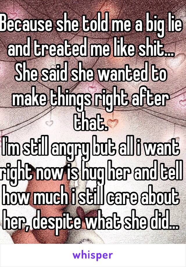 Because she told me a big lie and treated me like shit... She said she wanted to make things right after that.
I'm still angry but all i want right now is hug her and tell how much i still care about her, despite what she did...