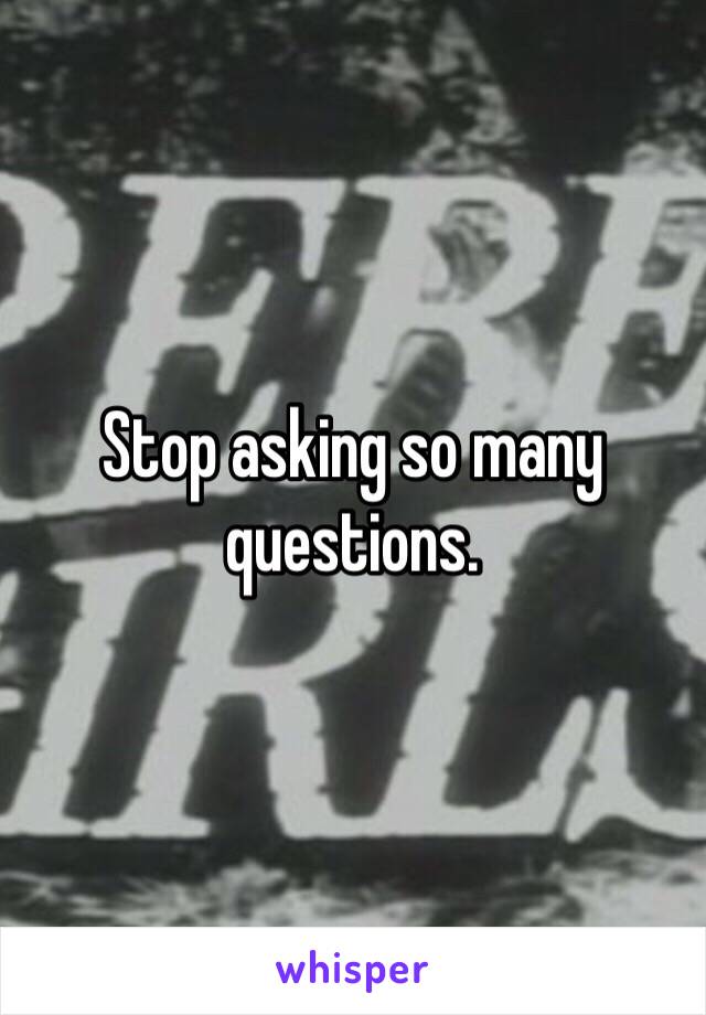 Stop asking so many questions.