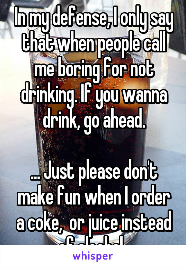 In my defense, I only say that when people call me boring for not drinking. If you wanna drink, go ahead.

... Just please don't make fun when I order a coke,  or juice instead of alcohol. 