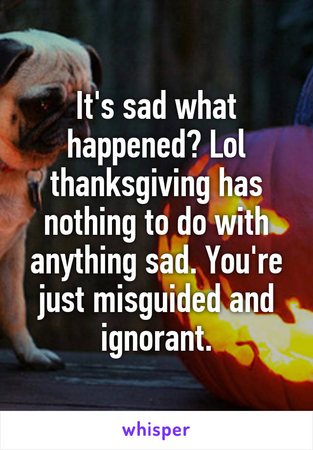 It's sad what happened? Lol thanksgiving has nothing to do with anything sad. You're just misguided and ignorant.