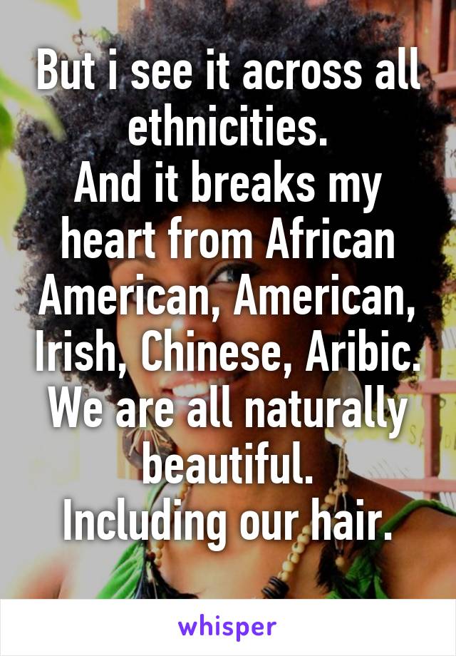 But i see it across all ethnicities.
And it breaks my heart from African American, American, Irish, Chinese, Aribic.
We are all naturally beautiful.
Including our hair.
