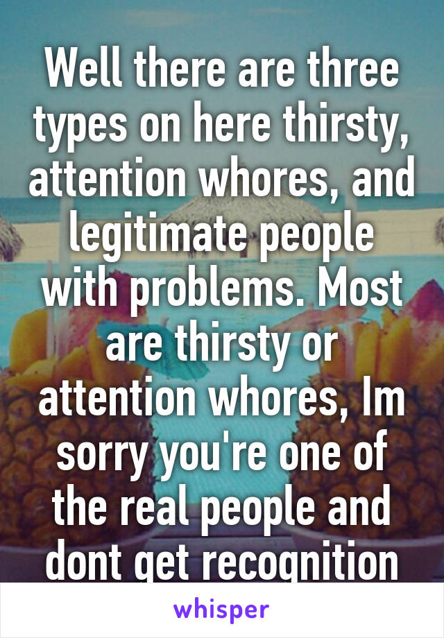 Well there are three types on here thirsty, attention whores, and legitimate people with problems. Most are thirsty or attention whores, Im sorry you're one of the real people and dont get recognition