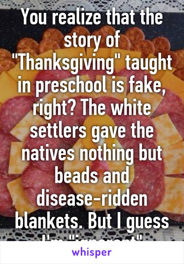 You realize that the story of "Thanksgiving" taught in preschool is fake, right? The white settlers gave the natives nothing but beads and disease-ridden blankets. But I guess I'm "ignorant"