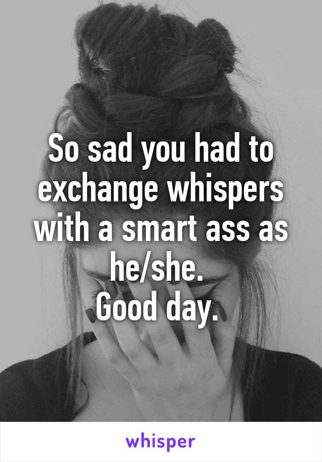 So sad you had to exchange whispers with a smart ass as he/she. 
Good day. 