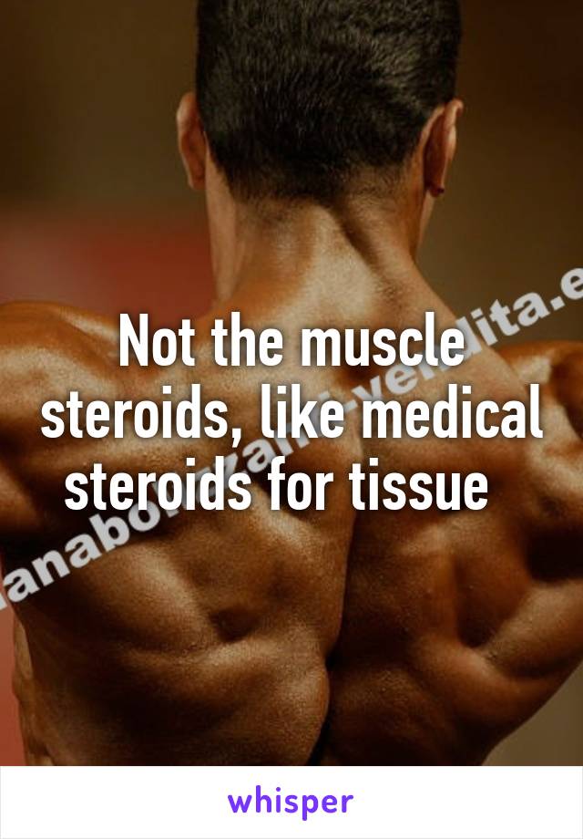 Not the muscle steroids, like medical steroids for tissue  