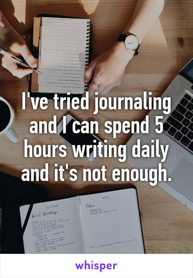 I've tried journaling and I can spend 5 hours writing daily and it's not enough.