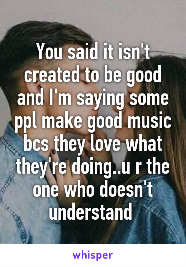 You said it isn't created to be good and I'm saying some ppl make good music bcs they love what they're doing..u r the one who doesn't understand 