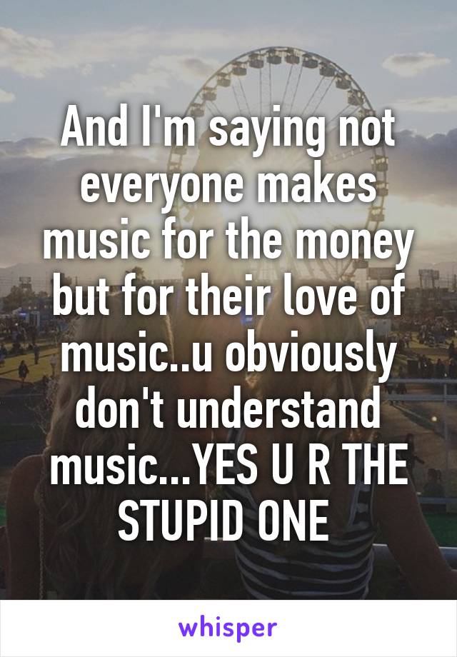 And I'm saying not everyone makes music for the money but for their love of music..u obviously don't understand music...YES U R THE STUPID ONE 