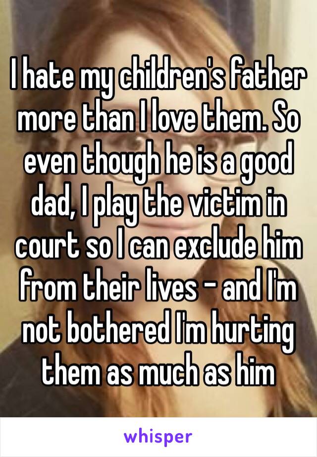 I hate my children's father more than I love them. So even though he is a good dad, I play the victim in court so I can exclude him from their lives - and I'm not bothered I'm hurting them as much as him