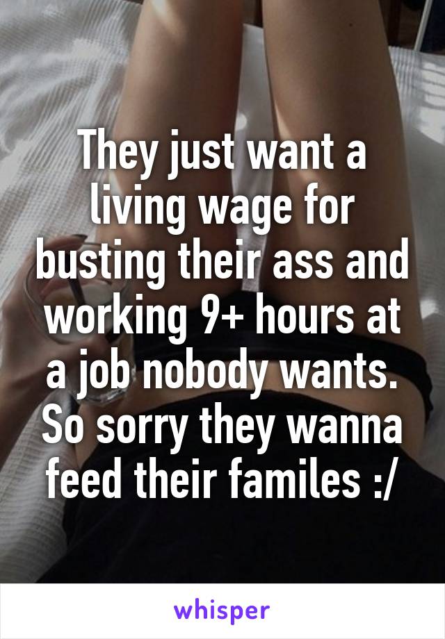 They just want a living wage for busting their ass and working 9+ hours at a job nobody wants. So sorry they wanna feed their familes :/