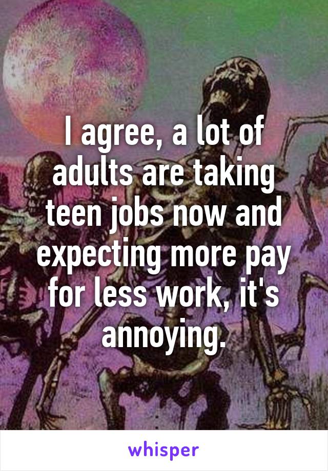 I agree, a lot of adults are taking teen jobs now and expecting more pay for less work, it's annoying.