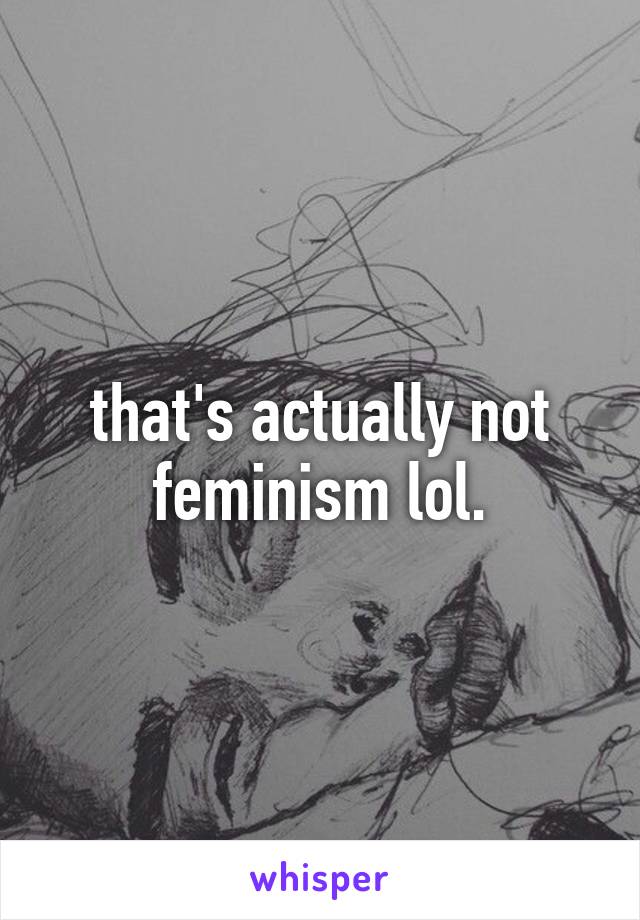 that's actually not feminism lol.