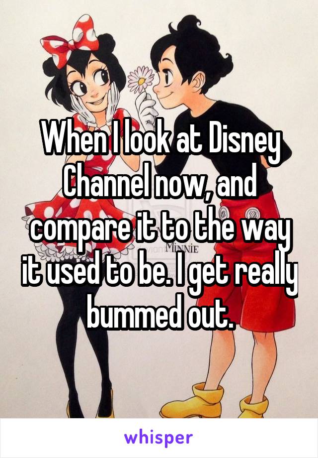 When I look at Disney Channel now, and compare it to the way it used to be. I get really bummed out.