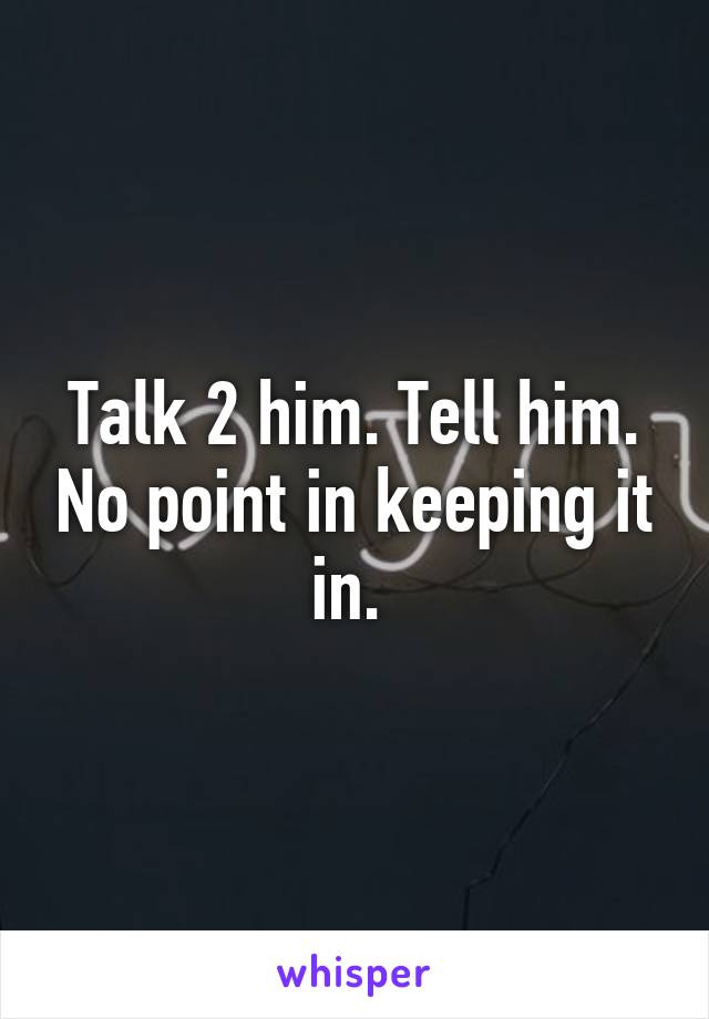 Talk 2 him. Tell him. No point in keeping it in. 
