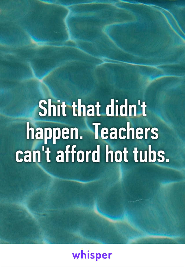 Shit that didn't happen.  Teachers can't afford hot tubs.