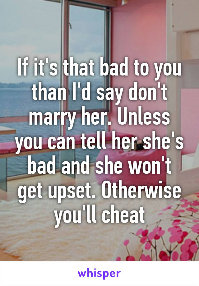 If it's that bad to you than I'd say don't marry her. Unless you can tell her she's bad and she won't get upset. Otherwise you'll cheat