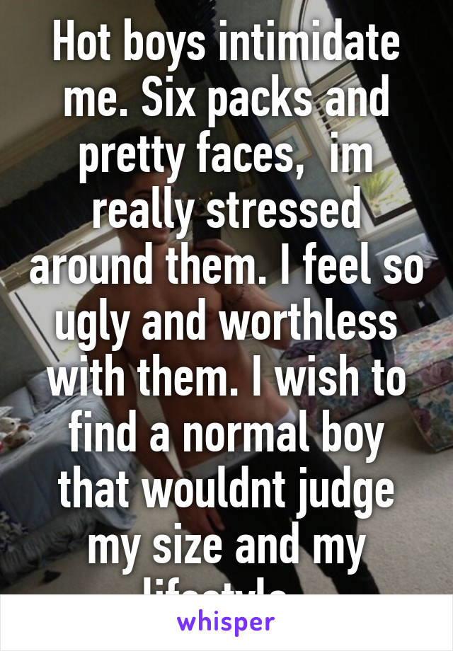 Hot boys intimidate me. Six packs and pretty faces,  im really stressed around them. I feel so ugly and worthless with them. I wish to find a normal boy that wouldnt judge my size and my lifestyle. 