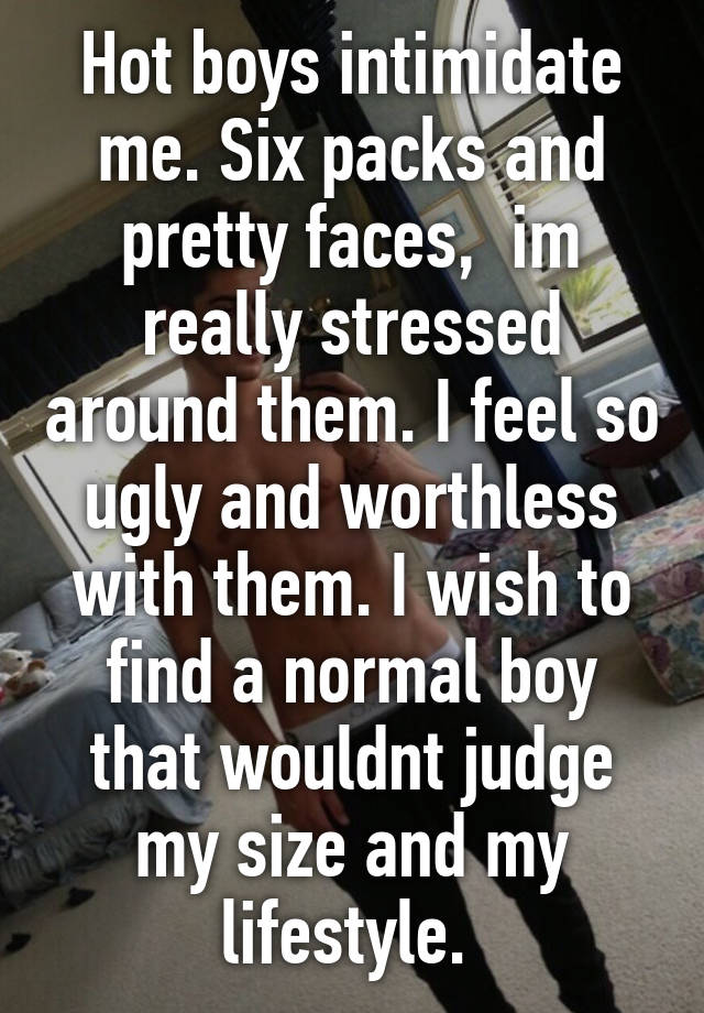 Hot boys intimidate me. Six packs and pretty faces,  im really stressed around them. I feel so ugly and worthless with them. I wish to find a normal boy that wouldnt judge my size and my lifestyle. 