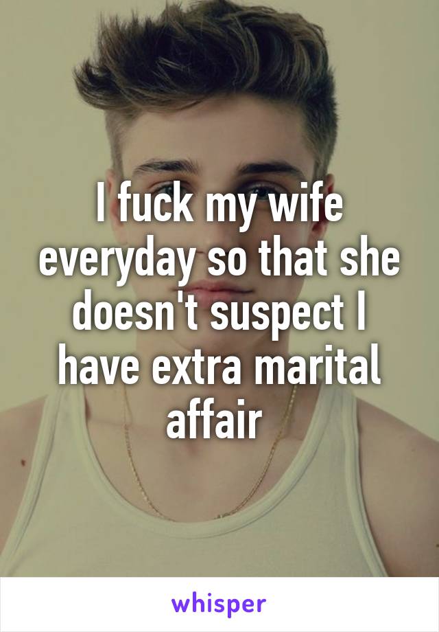 I fuck my wife everyday so that she doesn't suspect I have extra marital affair 