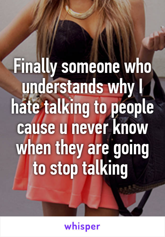 Finally someone who understands why I hate talking to people cause u never know when they are going to stop talking 