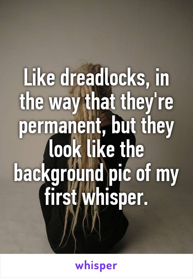 Like dreadlocks, in the way that they're permanent, but they look like the background pic of my first whisper.