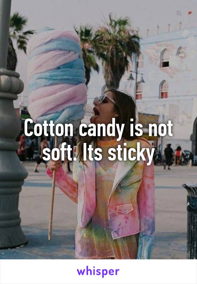 Cotton candy is not soft. Its sticky