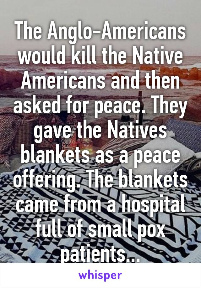 The Anglo-Americans would kill the Native Americans and then asked for peace. They gave the Natives blankets as a peace offering. The blankets came from a hospital full of small pox patients...