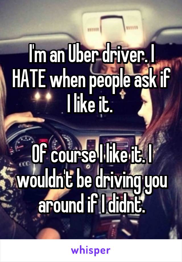 I'm an Uber driver. I HATE when people ask if I like it. 

Of course I like it. I wouldn't be driving you around if I didnt.