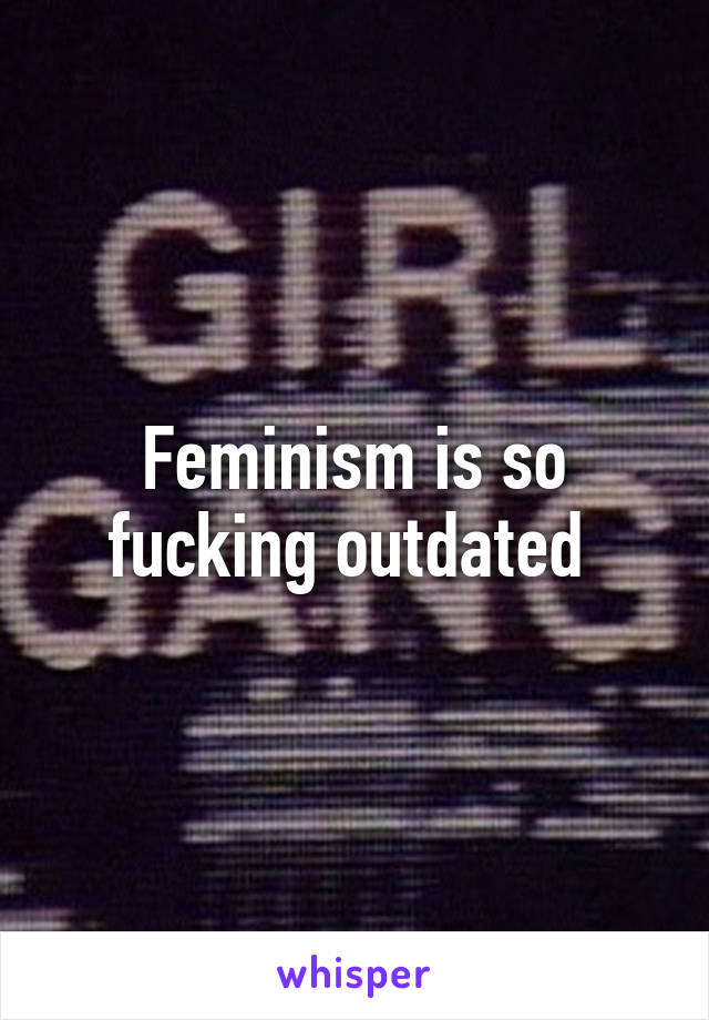 Feminism is so fucking outdated 