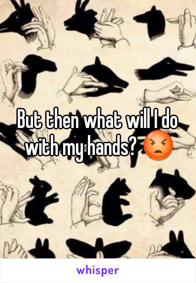 But then what will I do with my hands? 😡