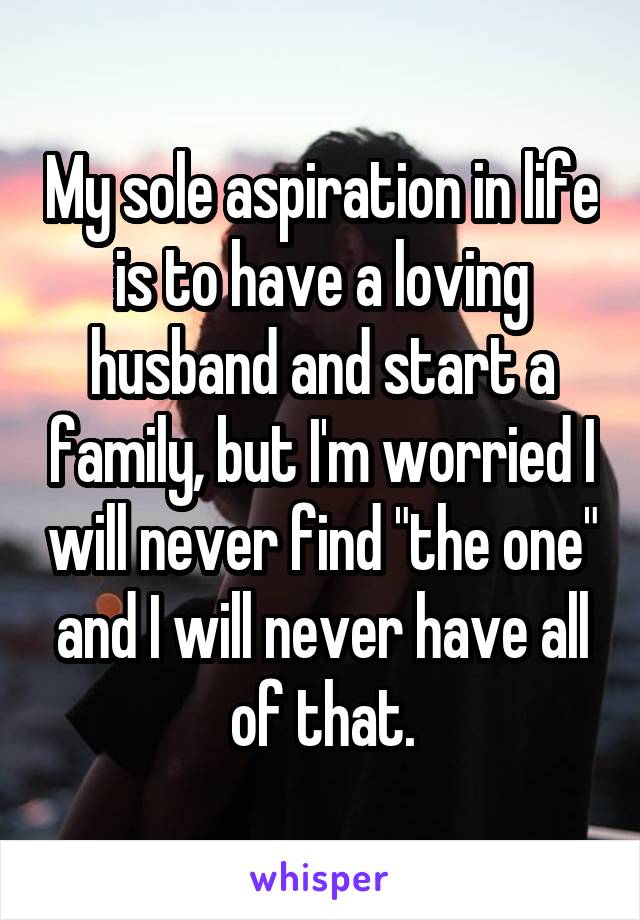 My sole aspiration in life is to have a loving husband and start a family, but I'm worried I will never find "the one" and I will never have all of that.