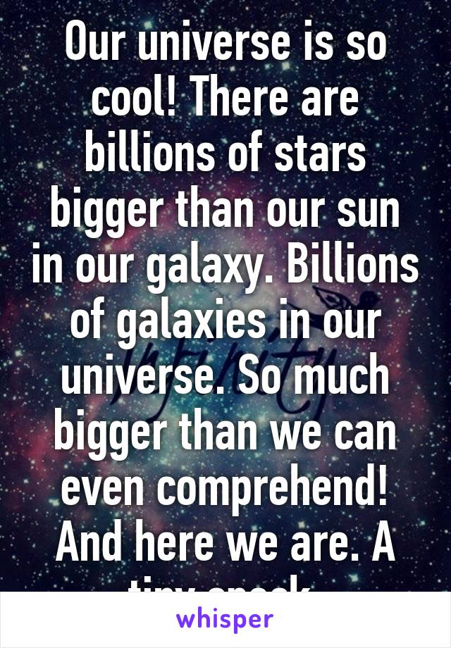 Our universe is so cool! There are billions of stars bigger than our sun in our galaxy. Billions of galaxies in our universe. So much bigger than we can even comprehend! And here we are. A tiny speck.