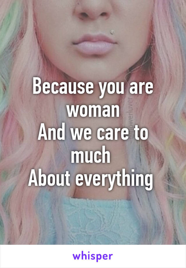 Because you are woman
And we care to much 
About everything 
