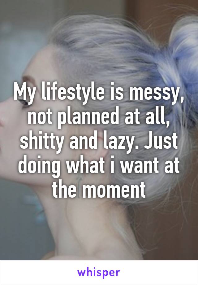 My lifestyle is messy,  not planned at all,  shitty and lazy. Just doing what i want at the moment