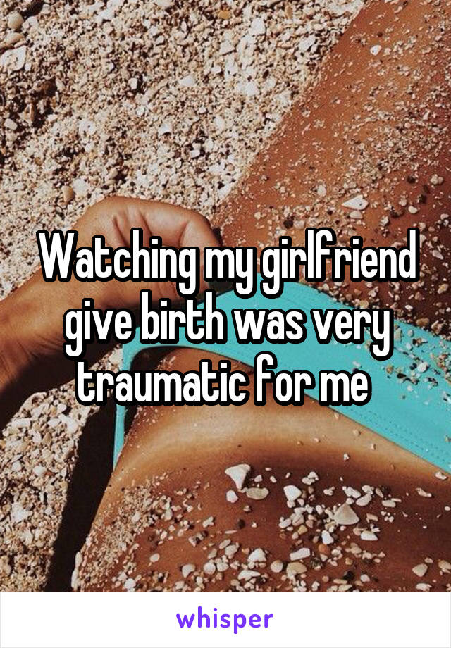 Watching my girlfriend give birth was very traumatic for me 