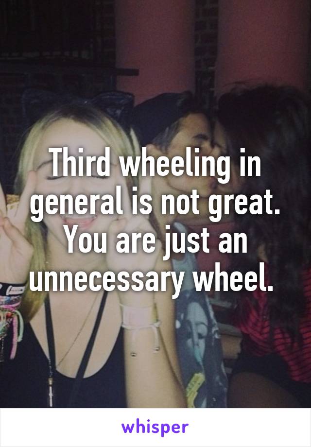 Third wheeling in general is not great. You are just an unnecessary wheel. 