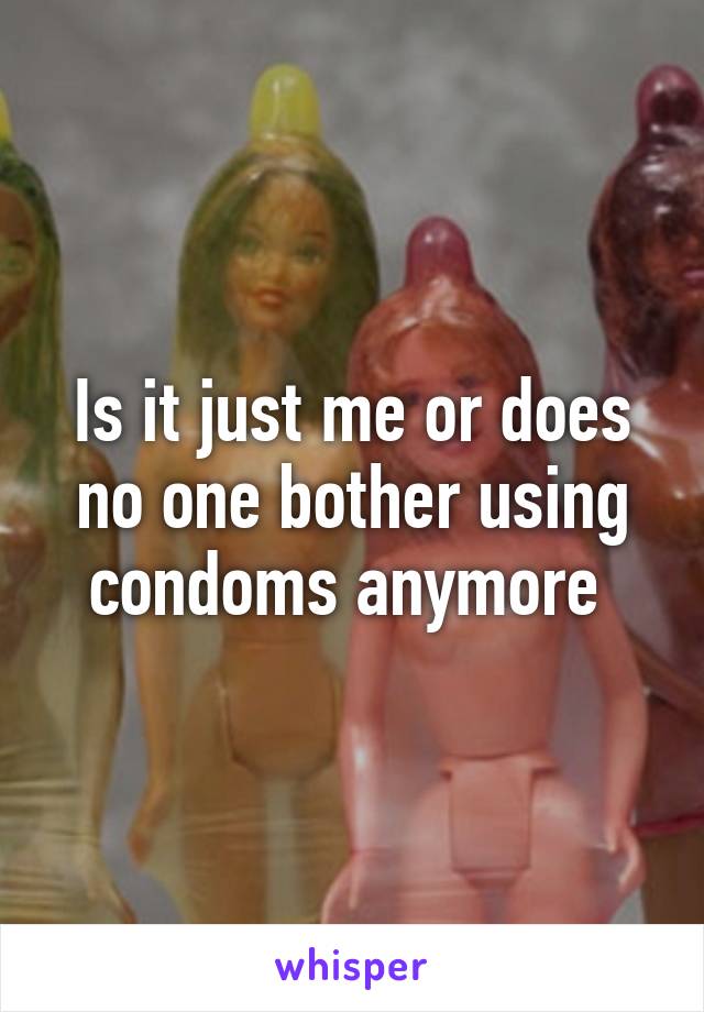 Is it just me or does no one bother using condoms anymore 