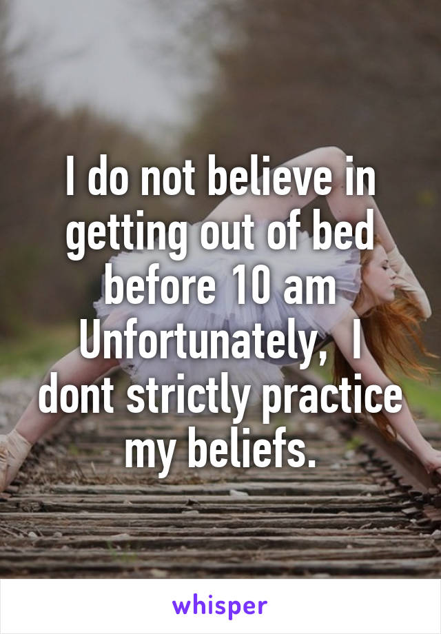 I do not believe in getting out of bed before 10 am
Unfortunately,  I dont strictly practice my beliefs.