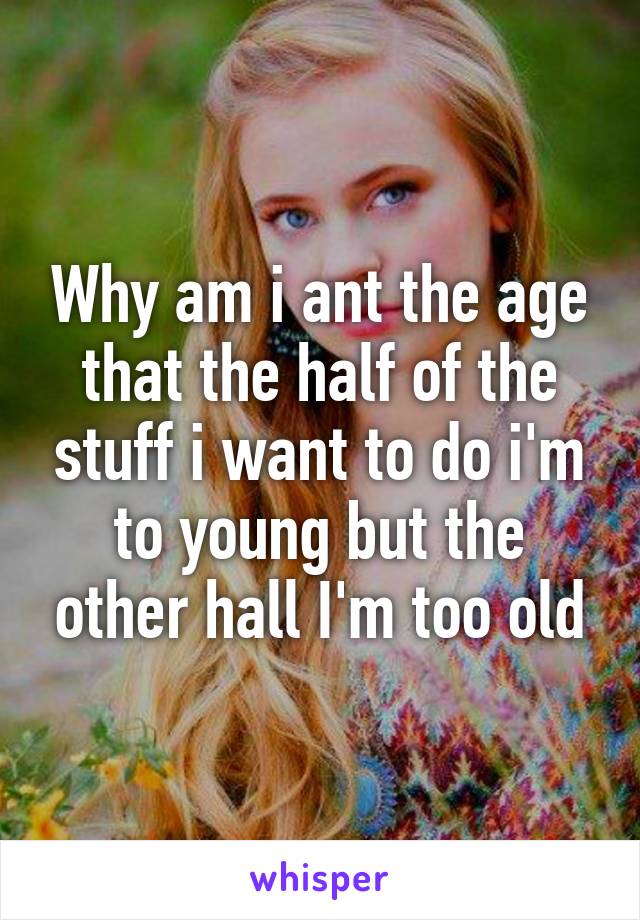 Why am i ant the age that the half of the stuff i want to do i'm to young but the other hall I'm too old