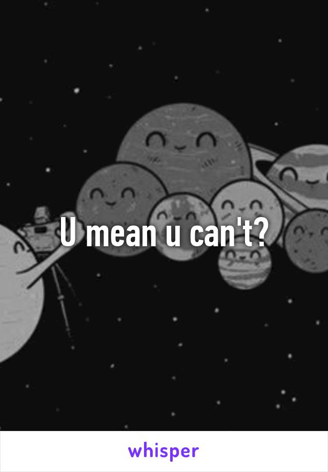 U mean u can't?